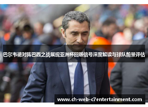 巴尔韦德对阵巴西之战展现亚洲杯回暖信号深度解读与球队前景评估
