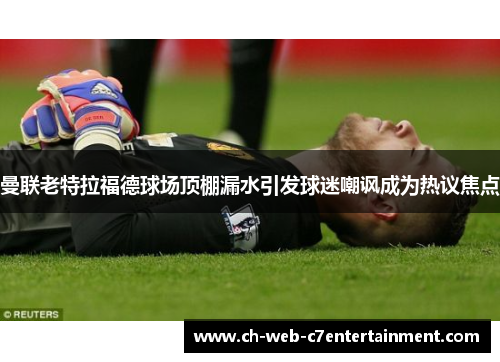 曼联老特拉福德球场顶棚漏水引发球迷嘲讽成为热议焦点