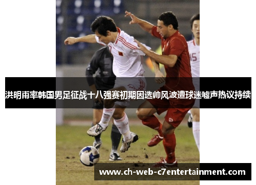 洪明甫率韩国男足征战十八强赛初期因选帅风波遭球迷嘘声热议持续