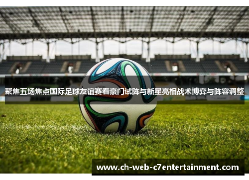 聚焦五场焦点国际足球友谊赛看豪门试阵与新星亮相战术博弈与阵容调整